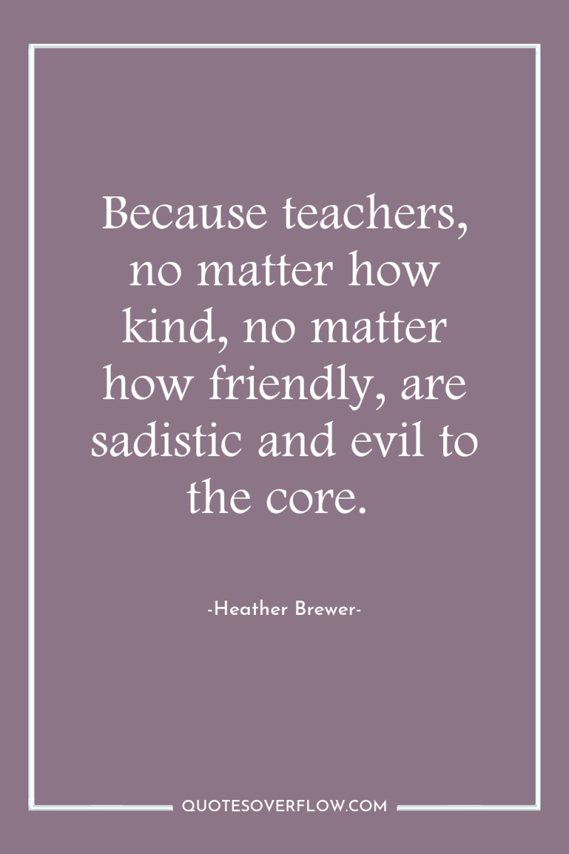 Because teachers, no matter how kind, no matter how friendly,...