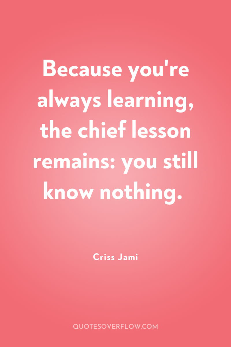 Because you're always learning, the chief lesson remains: you still...