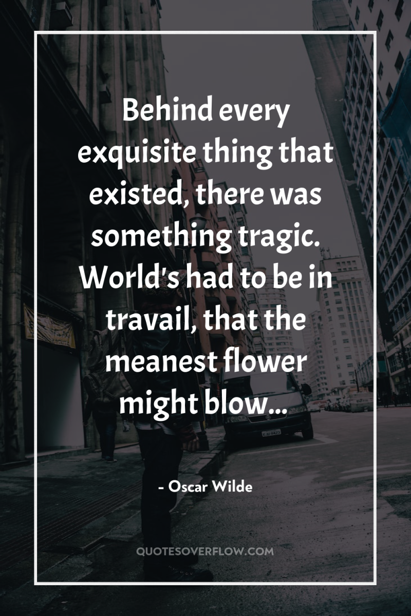Behind every exquisite thing that existed, there was something tragic....