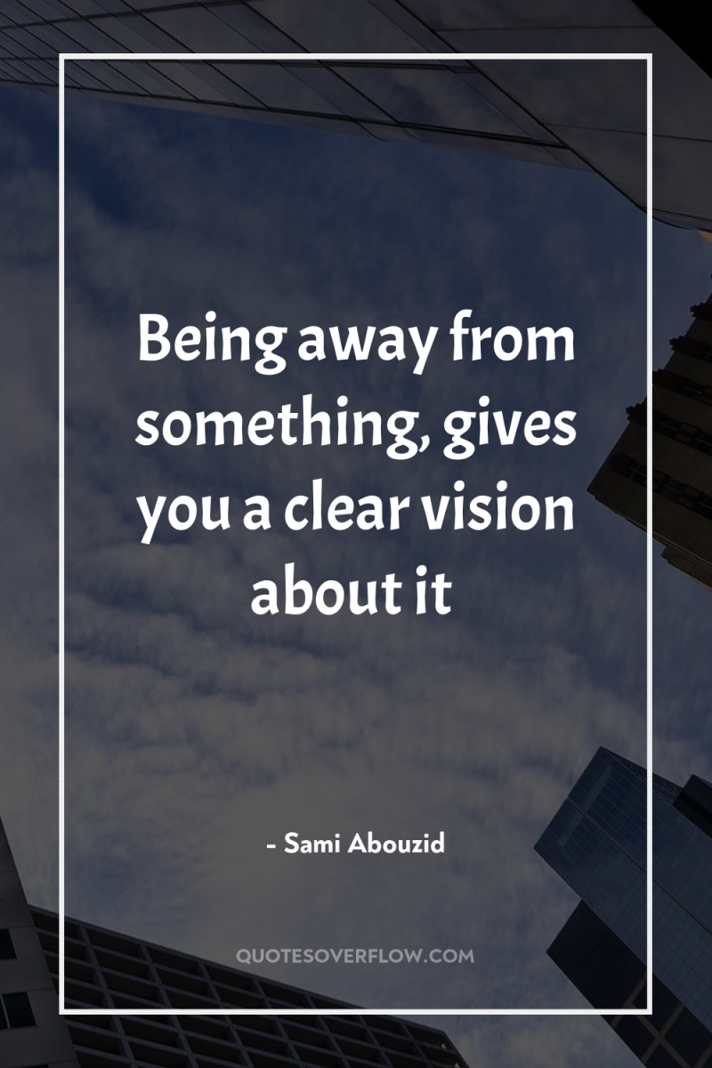 Being away from something, gives you a clear vision about...