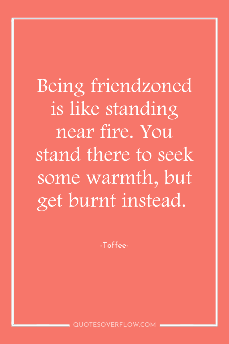 Being friendzoned is like standing near fire. You stand there...