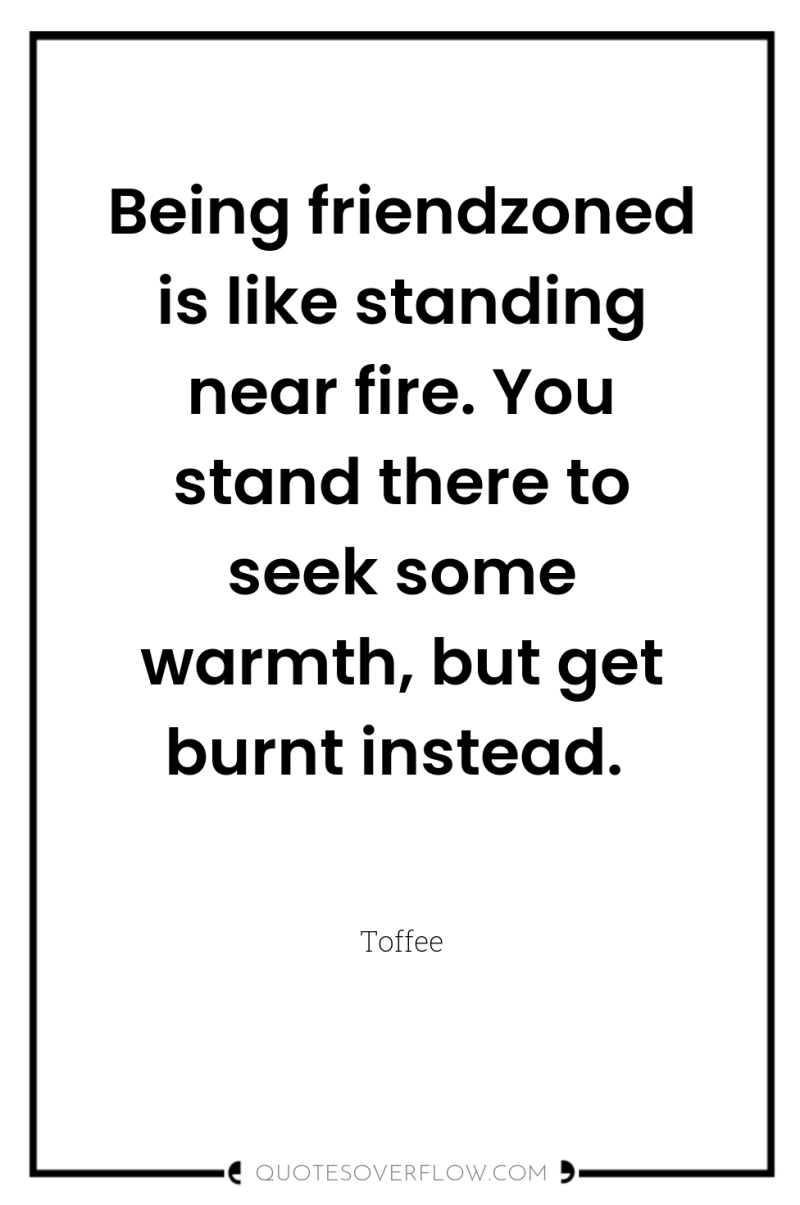 Being friendzoned is like standing near fire. You stand there...