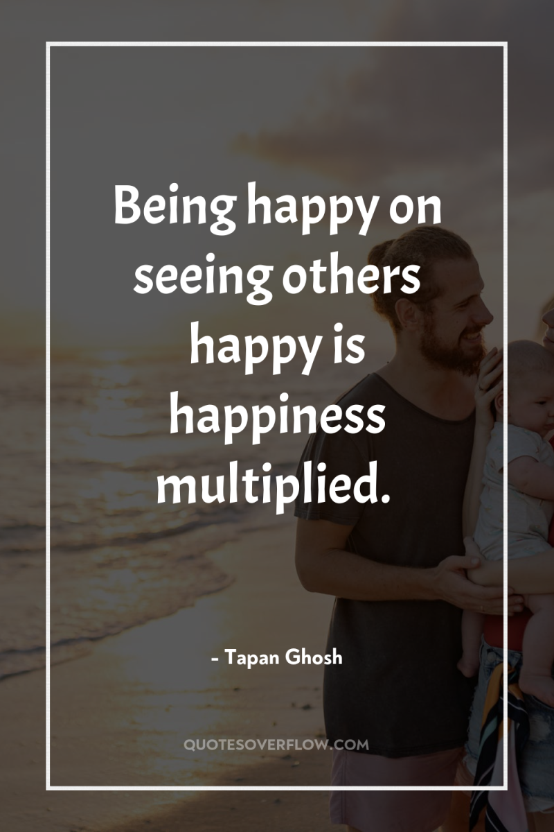 Being happy on seeing others happy is happiness multiplied. 