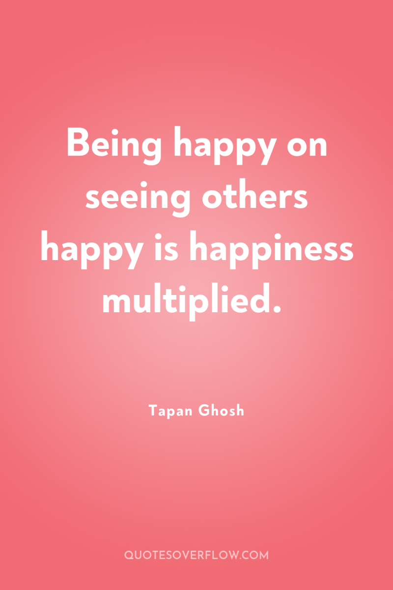 Being happy on seeing others happy is happiness multiplied. 