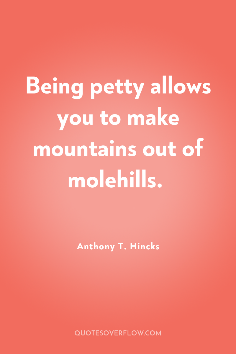 Being petty allows you to make mountains out of molehills. 
