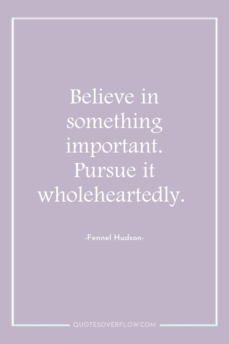 Believe in something important. Pursue it wholeheartedly. 
