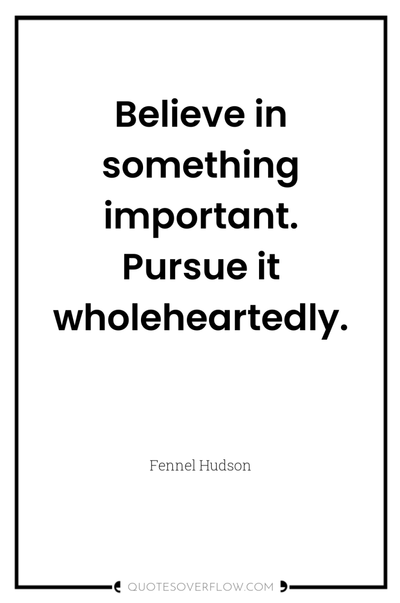 Believe in something important. Pursue it wholeheartedly. 