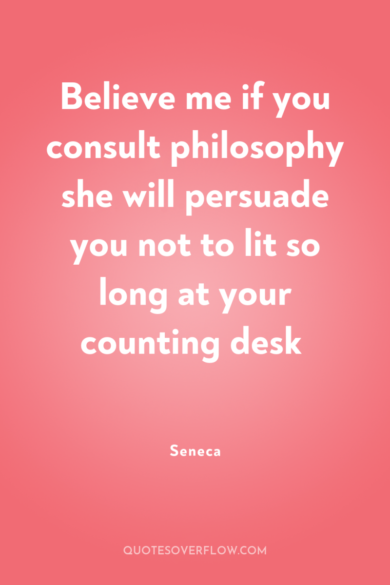 Believe me if you consult philosophy she will persuade you...