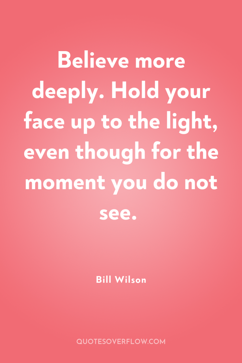 Believe more deeply. Hold your face up to the light,...