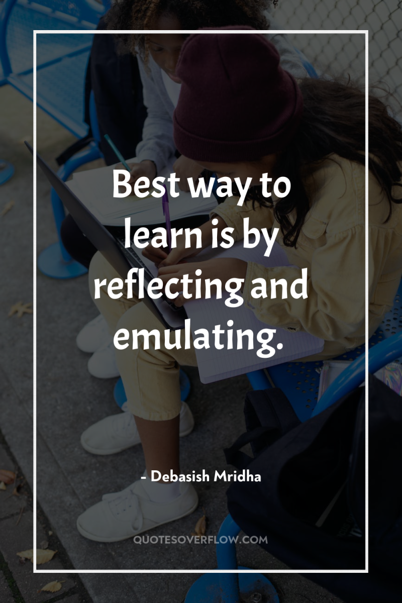 Best way to learn is by reflecting and emulating. 
