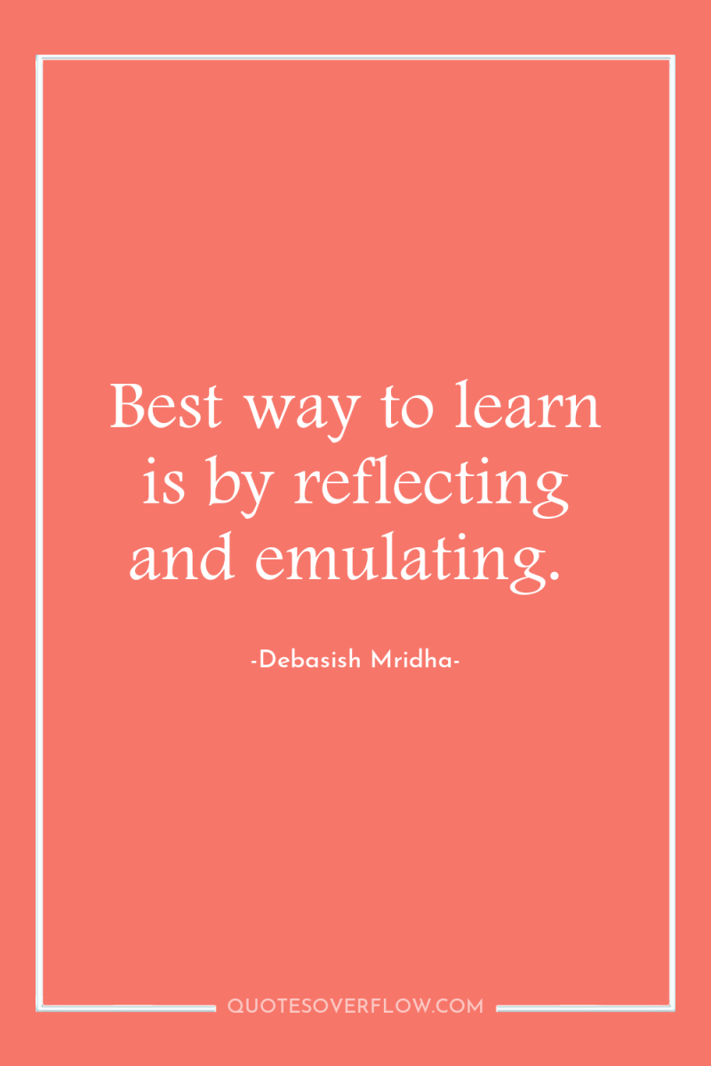 Best way to learn is by reflecting and emulating. 
