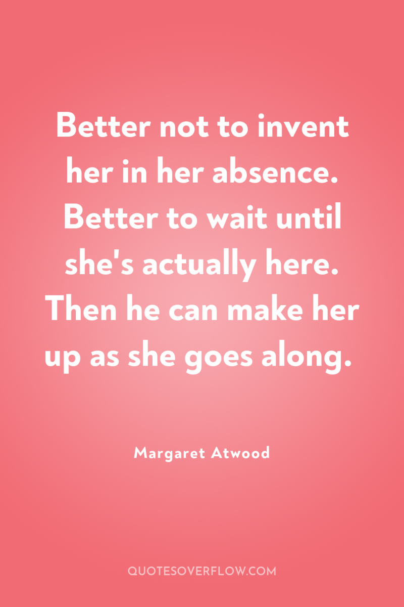 Better not to invent her in her absence. Better to...