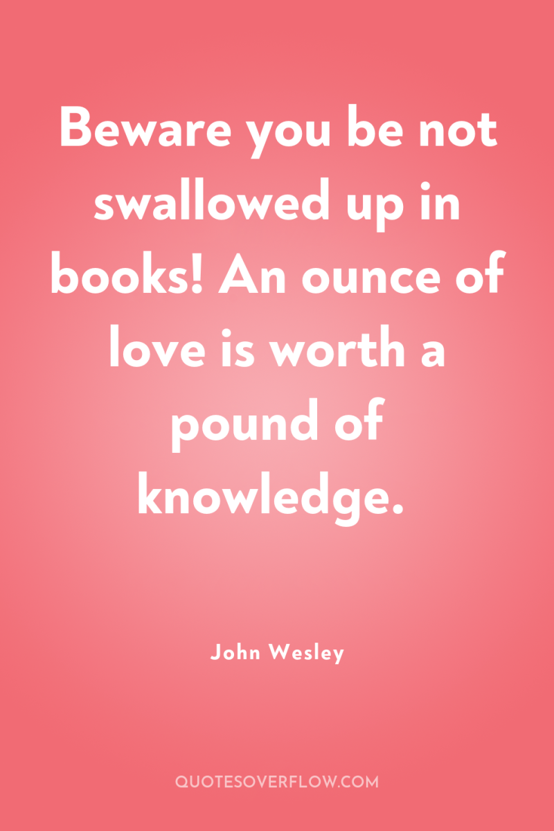 Beware you be not swallowed up in books! An ounce...