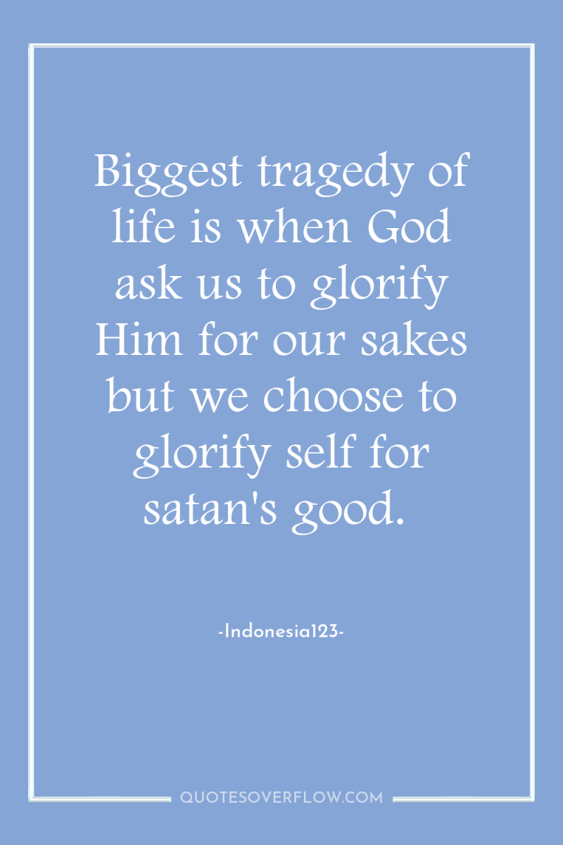 Biggest tragedy of life is when God ask us to...