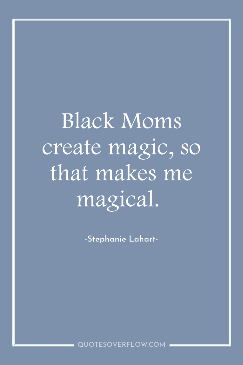 Black Moms create magic, so that makes me magical. 