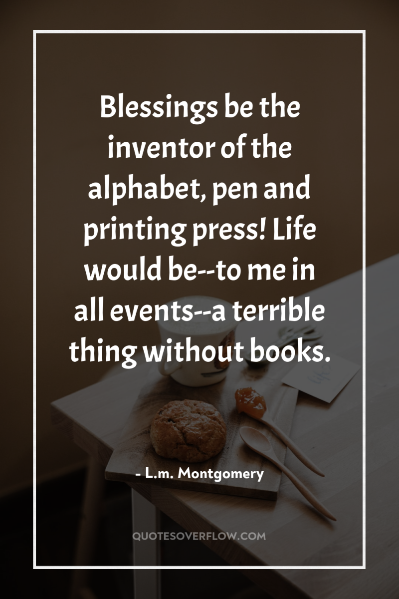 Blessings be the inventor of the alphabet, pen and printing...
