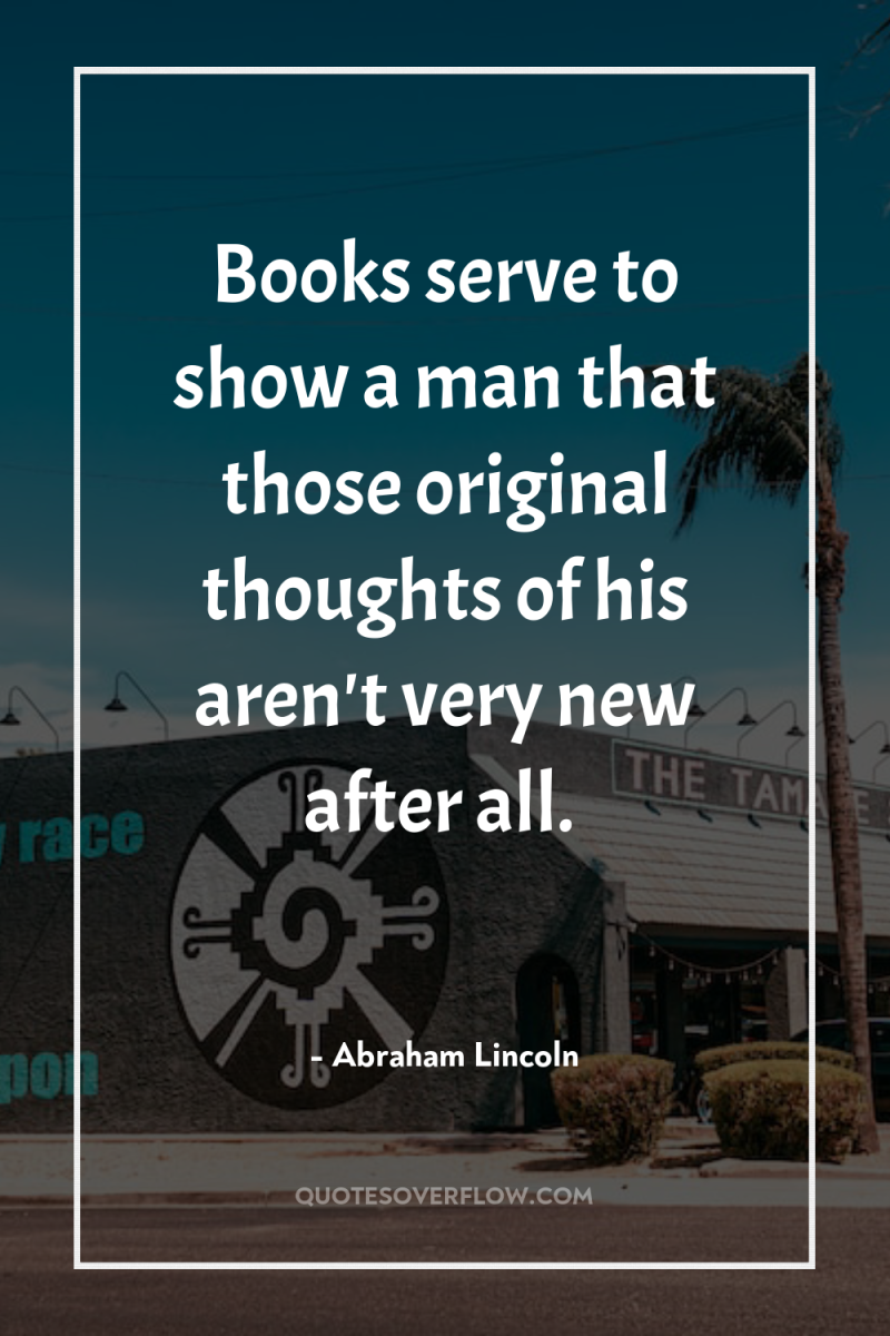 Books serve to show a man that those original thoughts...