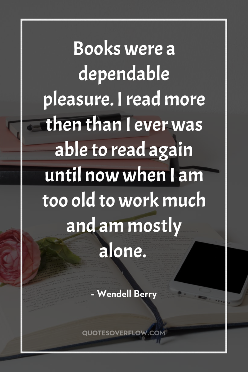 Books were a dependable pleasure. I read more then than...