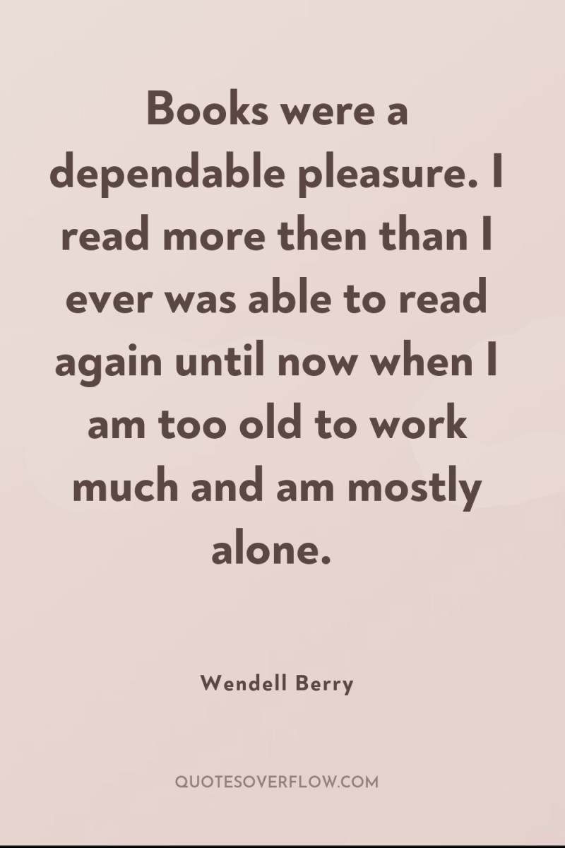Books were a dependable pleasure. I read more then than...