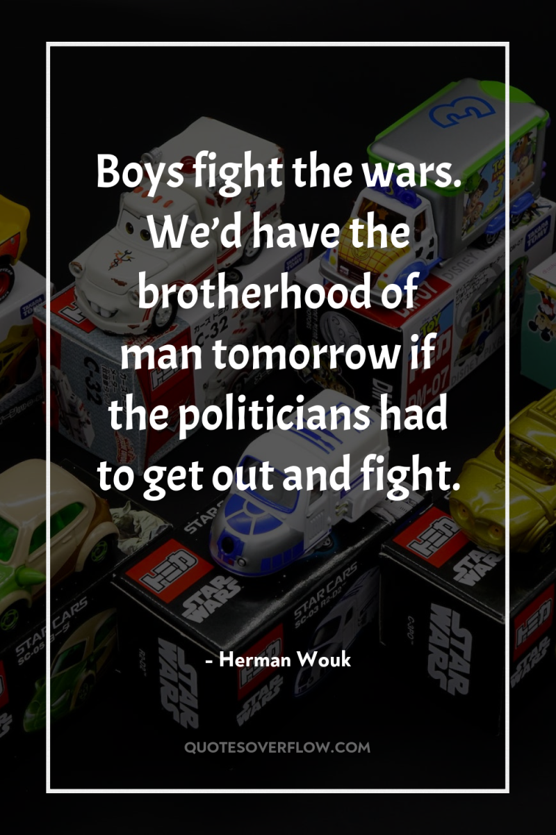 Boys fight the wars. We’d have the brotherhood of man...