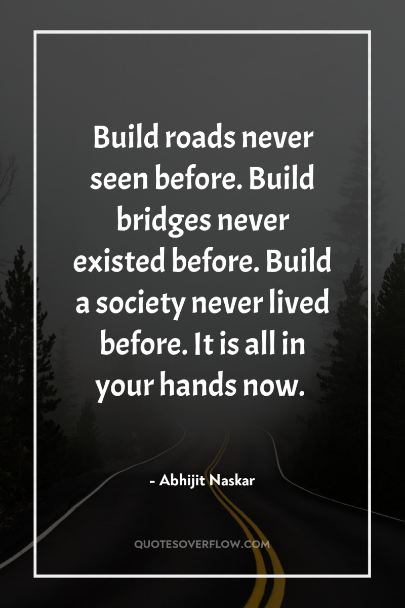 Build roads never seen before. Build bridges never existed before....