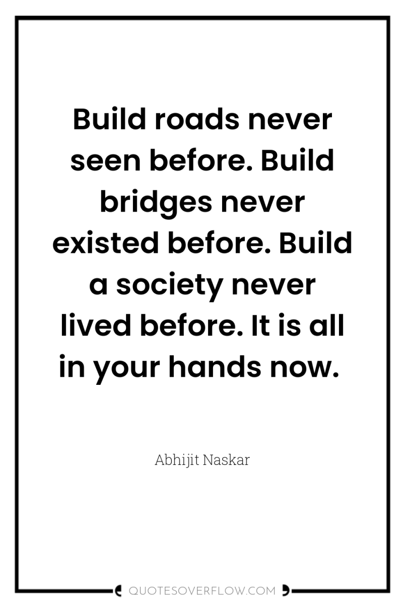 Build roads never seen before. Build bridges never existed before....