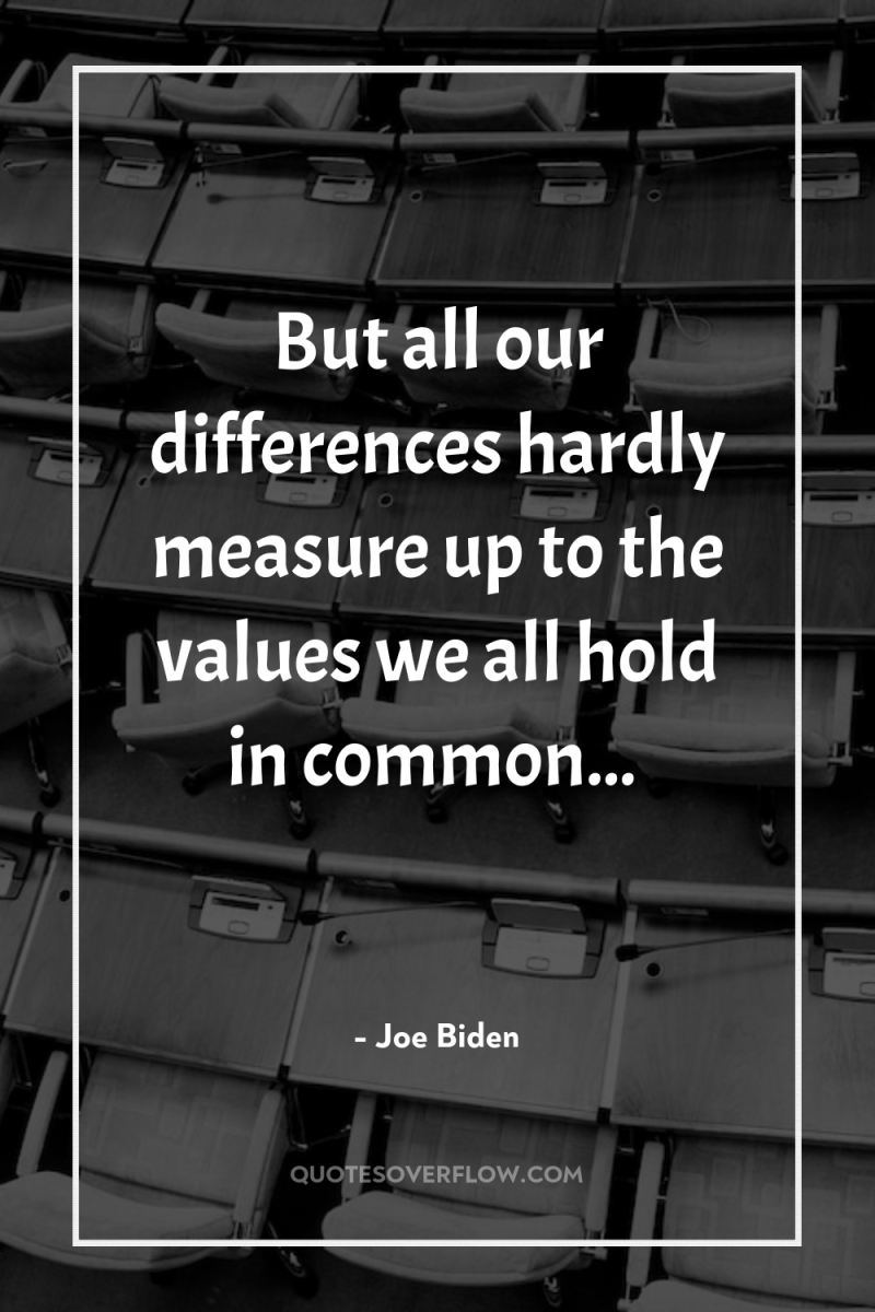 But all our differences hardly measure up to the values...