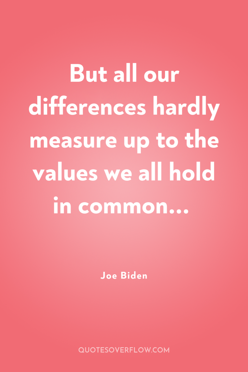 But all our differences hardly measure up to the values...