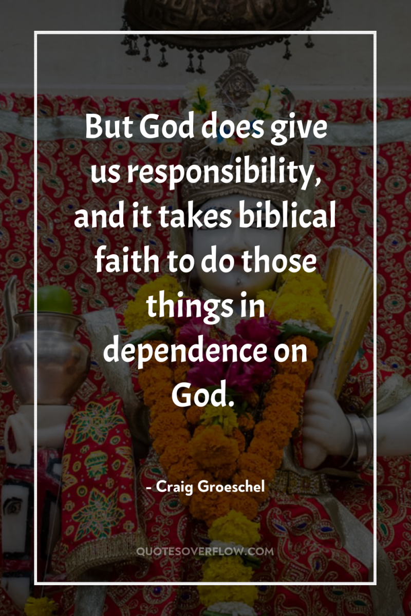 But God does give us responsibility, and it takes biblical...