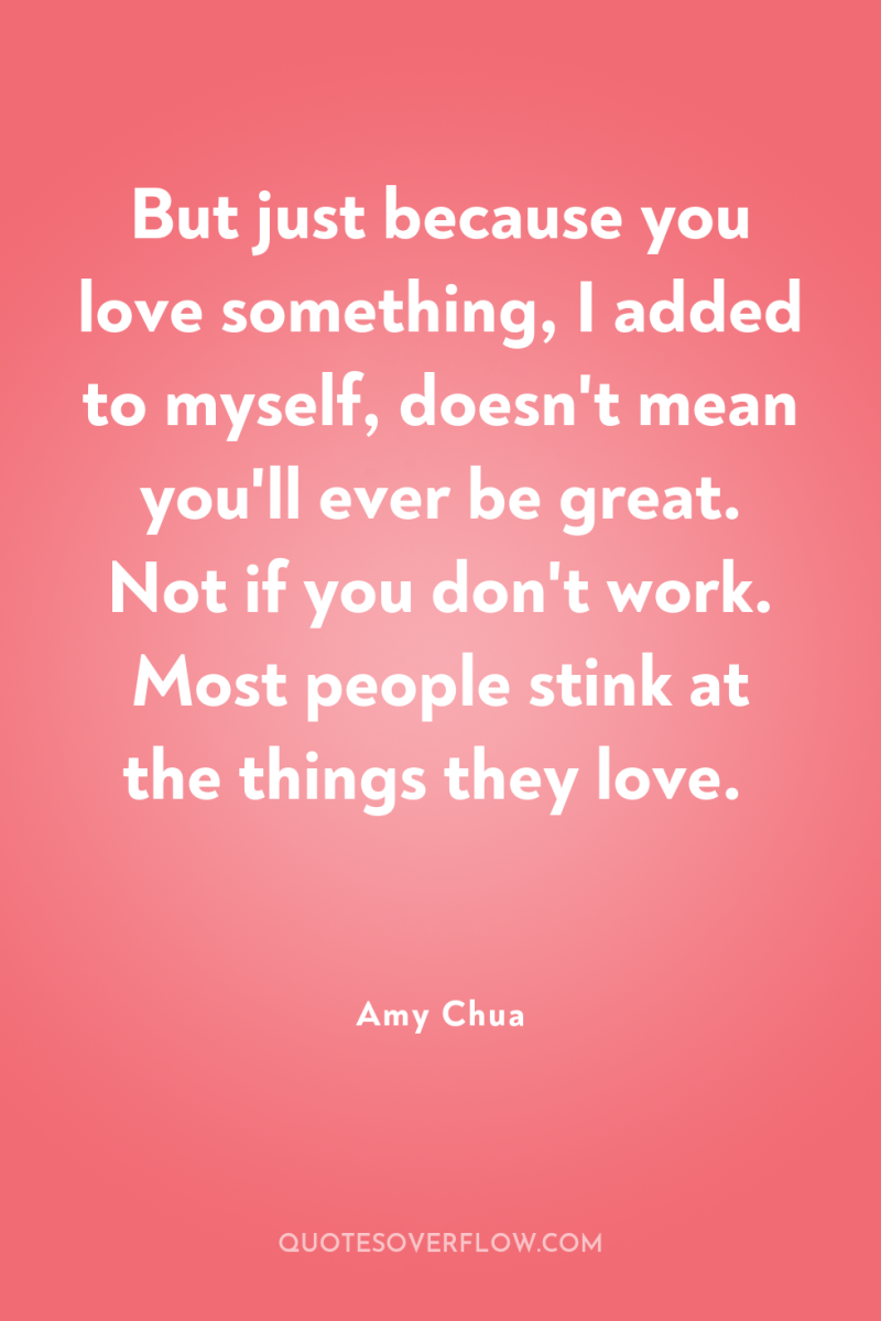 But just because you love something, I added to myself,...