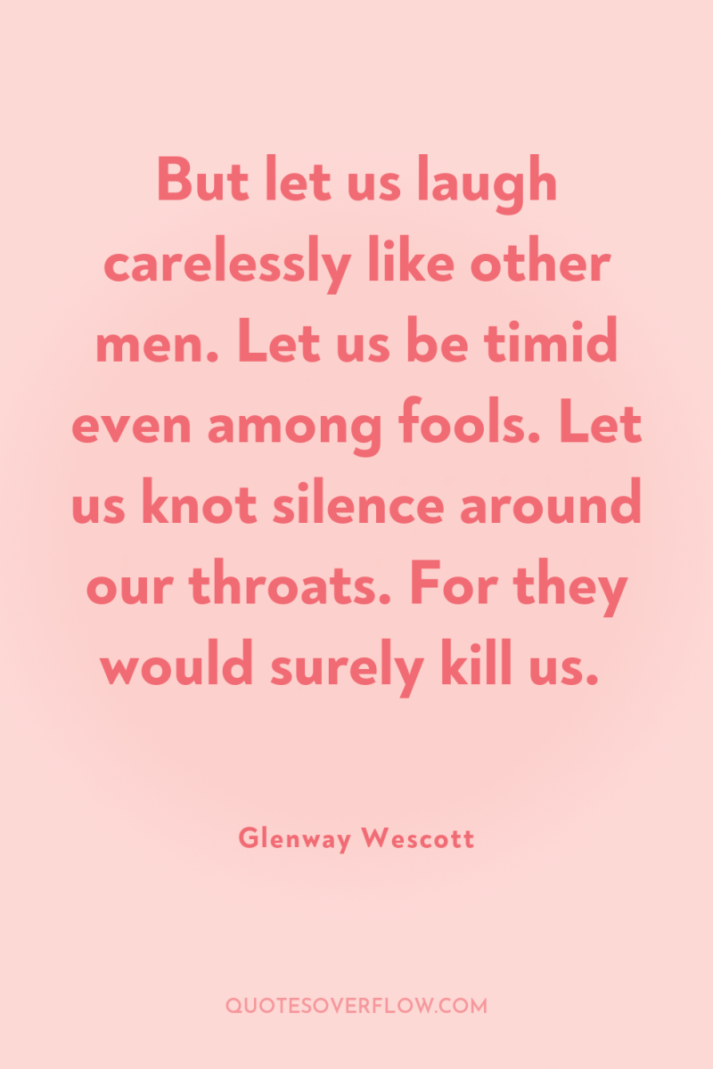 But let us laugh carelessly like other men. Let us...