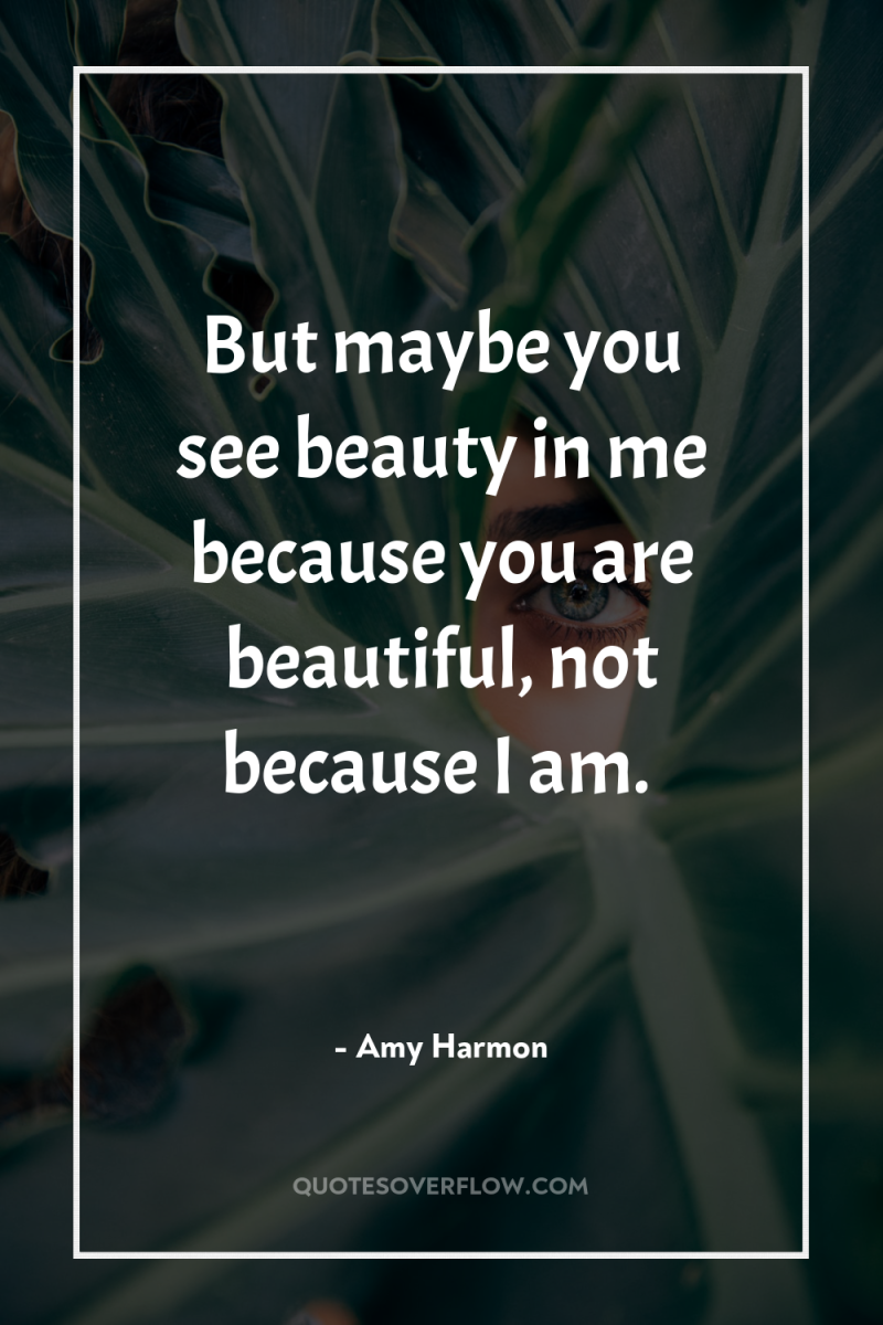 But maybe you see beauty in me because you are...