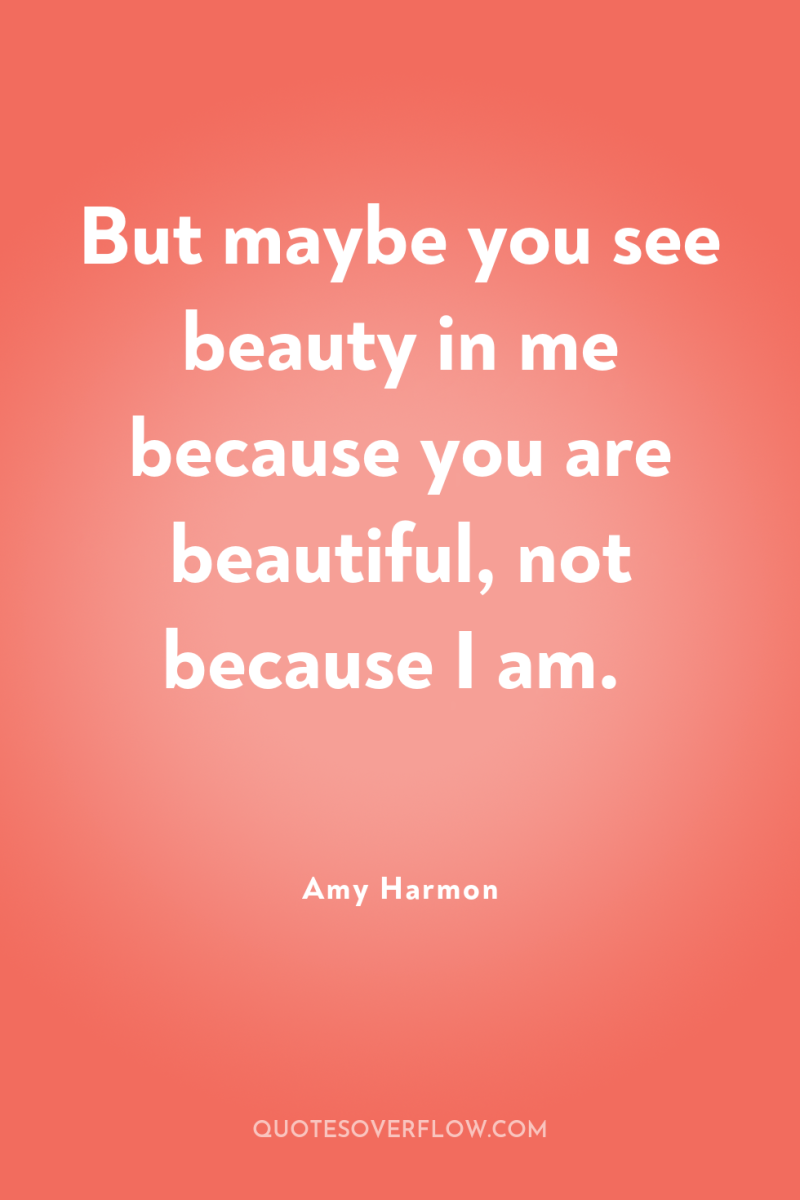 But maybe you see beauty in me because you are...