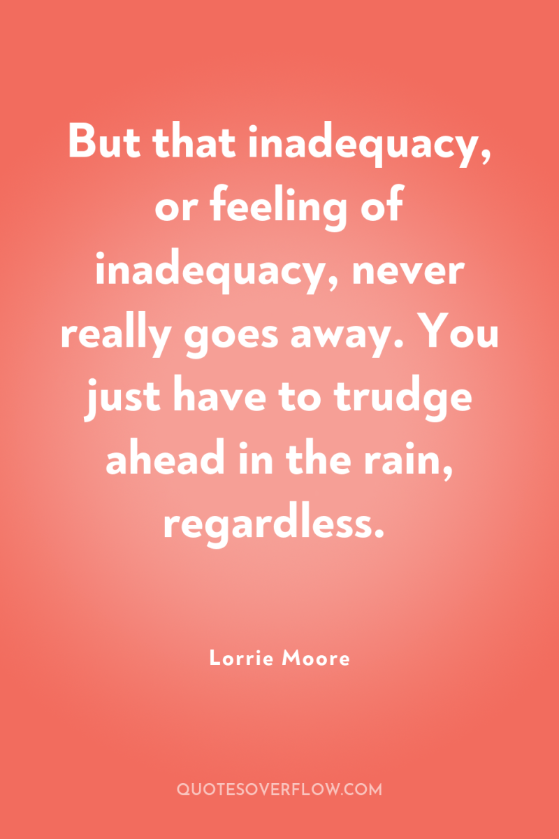 But that inadequacy, or feeling of inadequacy, never really goes...