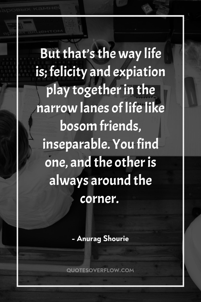 But that’s the way life is; felicity and expiation play...