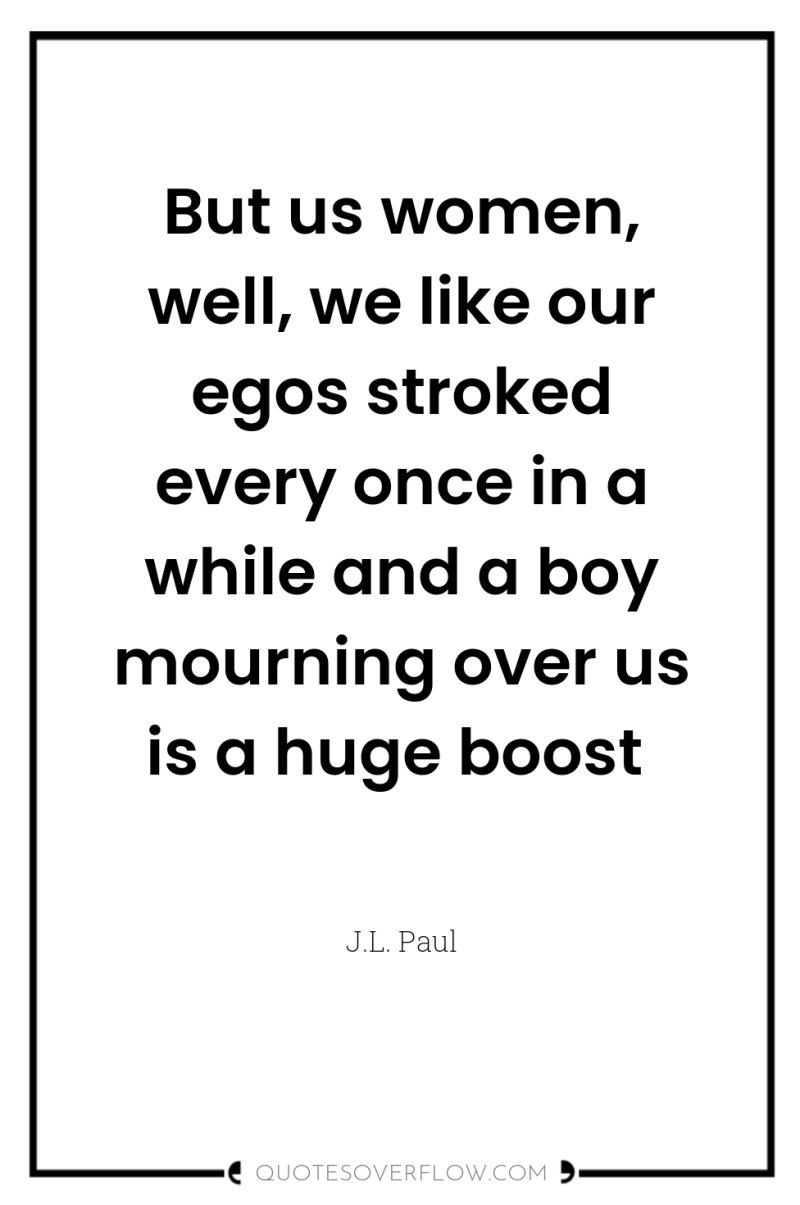 But us women, well, we like our egos stroked every...