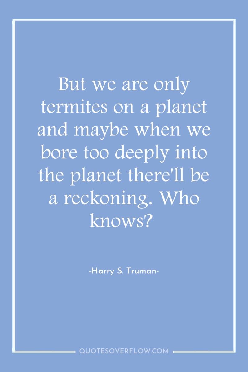 But we are only termites on a planet and maybe...