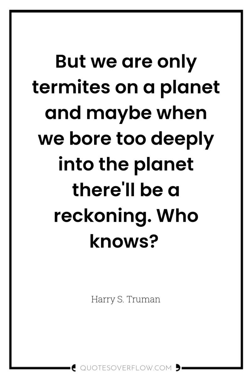 But we are only termites on a planet and maybe...