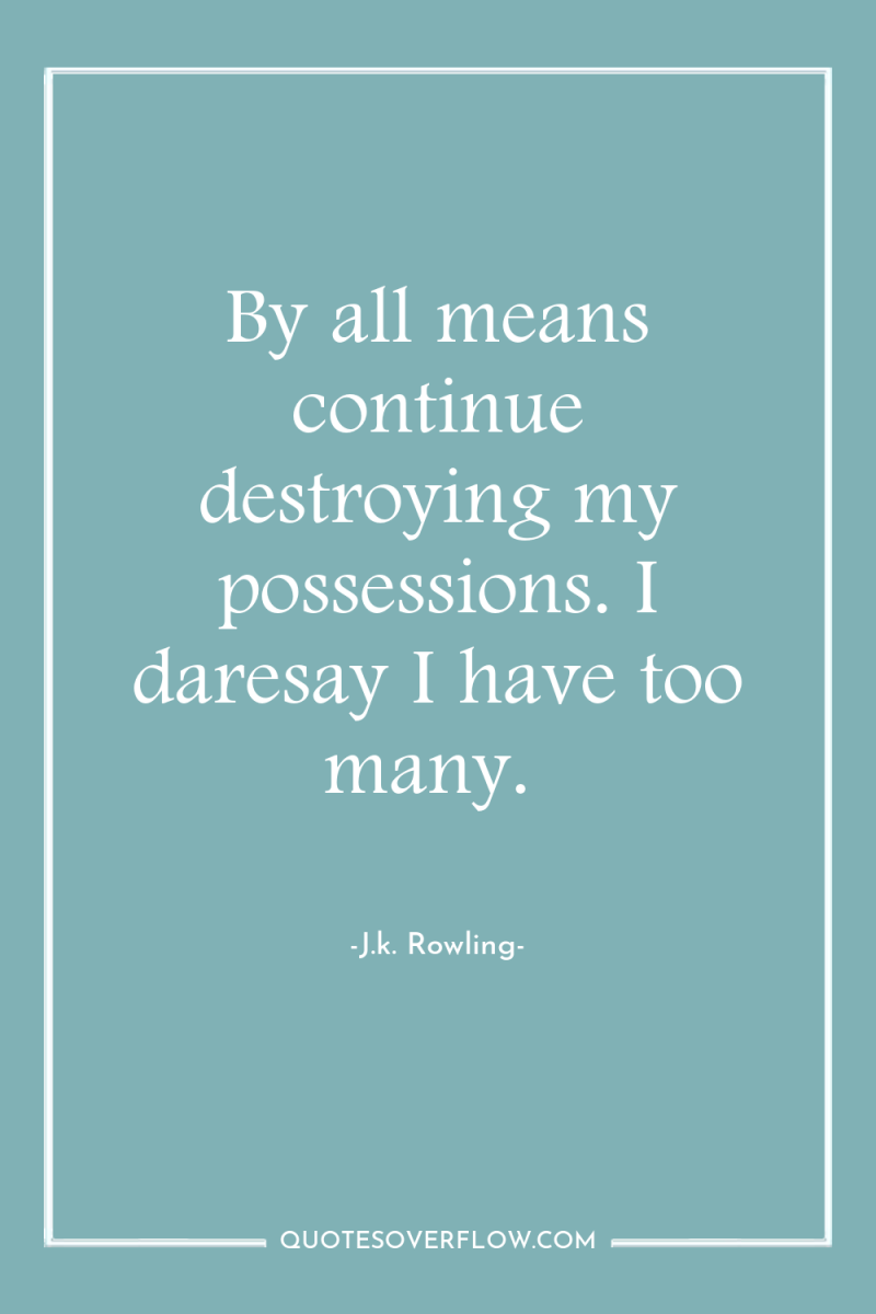 By all means continue destroying my possessions. I daresay I...