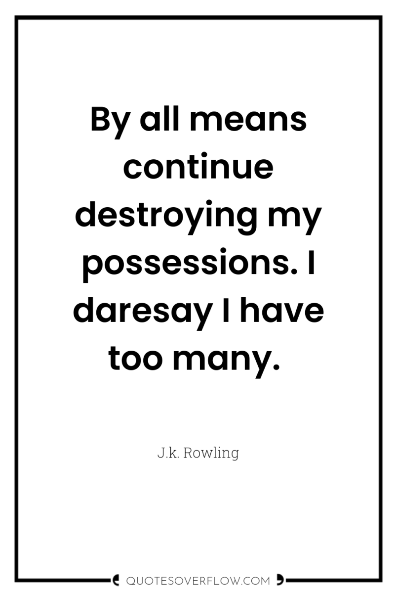 By all means continue destroying my possessions. I daresay I...