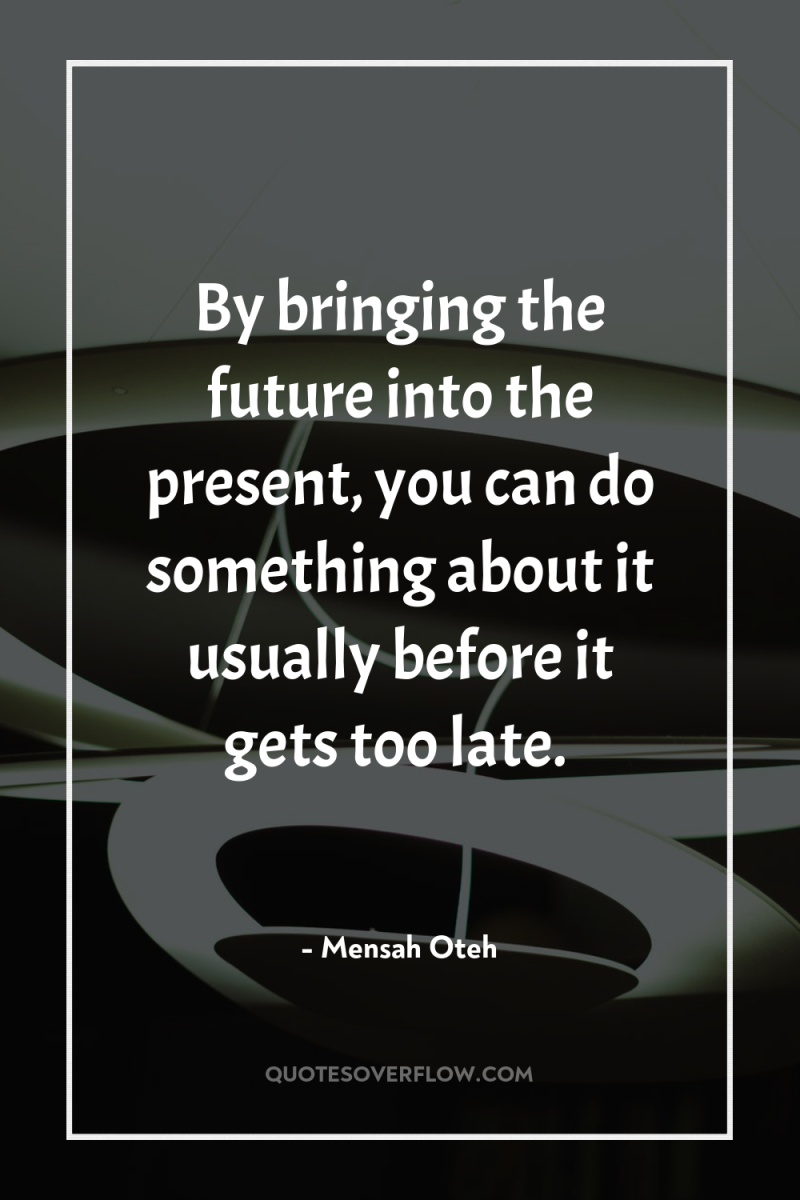 By bringing the future into the present, you can do...