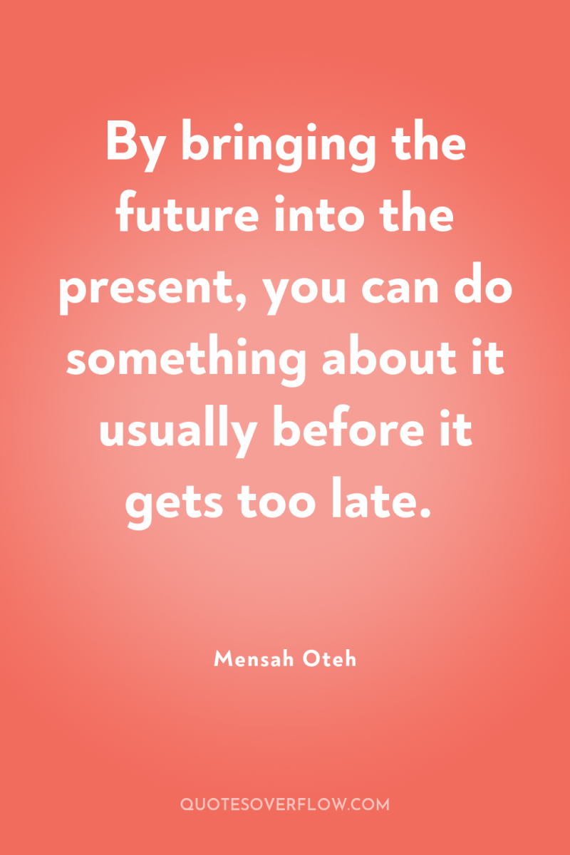 By bringing the future into the present, you can do...
