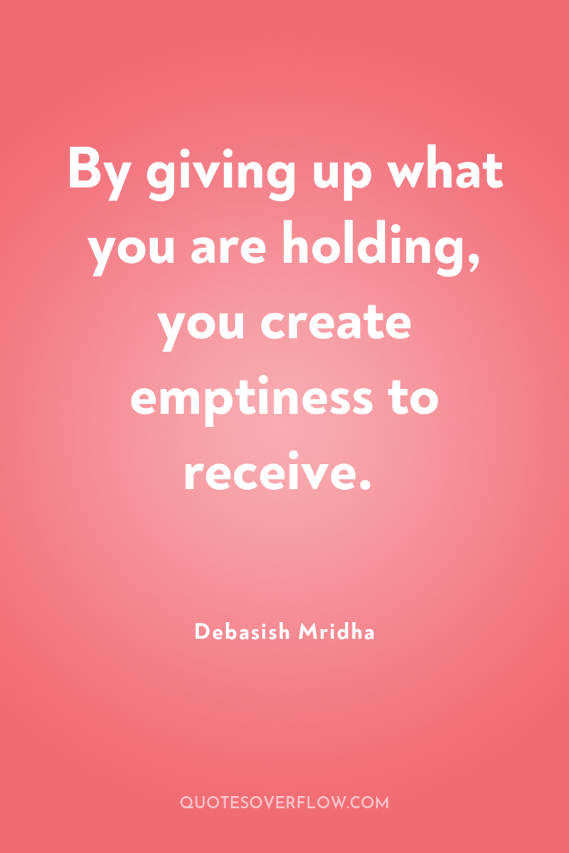 By giving up what you are holding, you create emptiness...