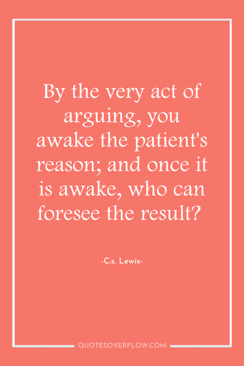 By the very act of arguing, you awake the patient's...