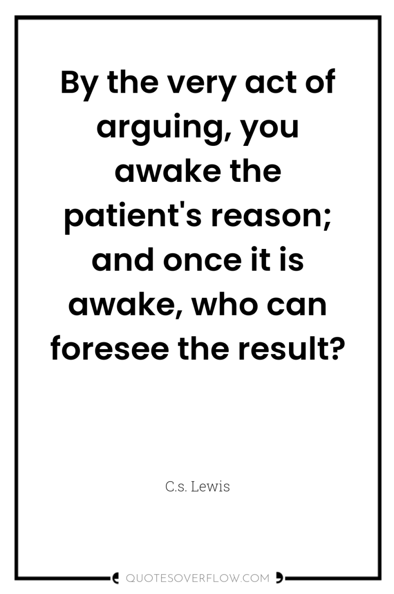 By the very act of arguing, you awake the patient's...