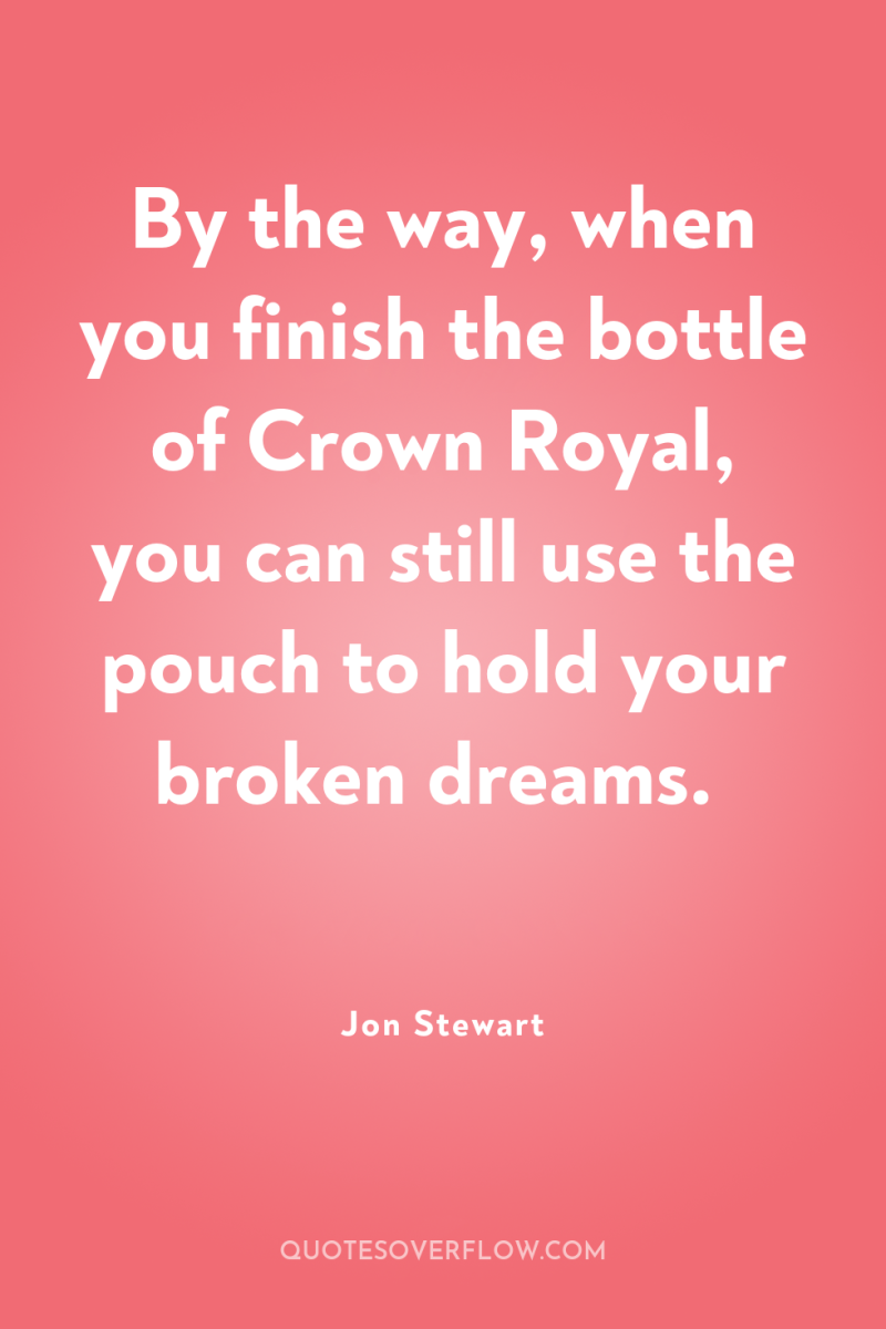 By the way, when you finish the bottle of Crown...