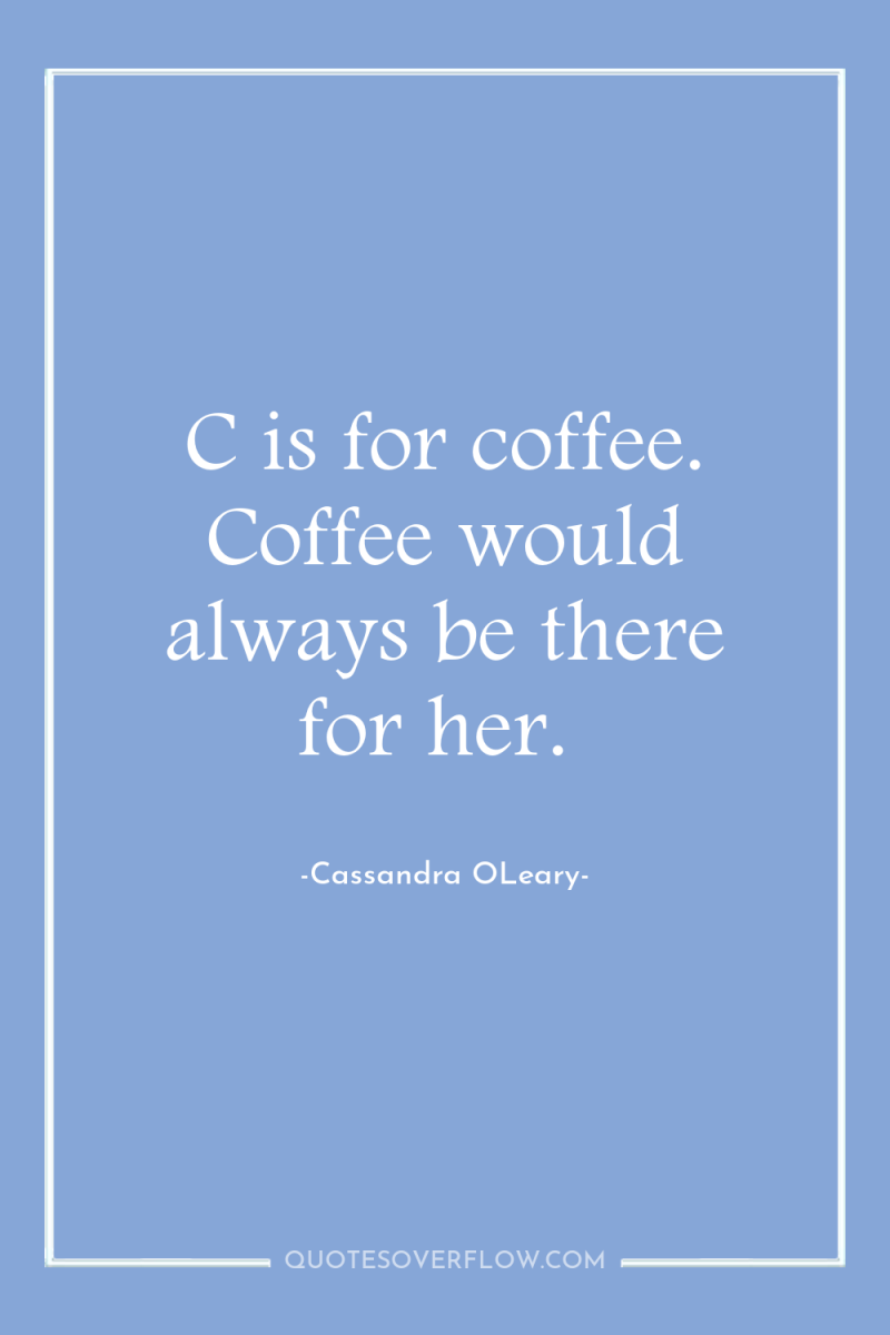 C is for coffee. Coffee would always be there for...