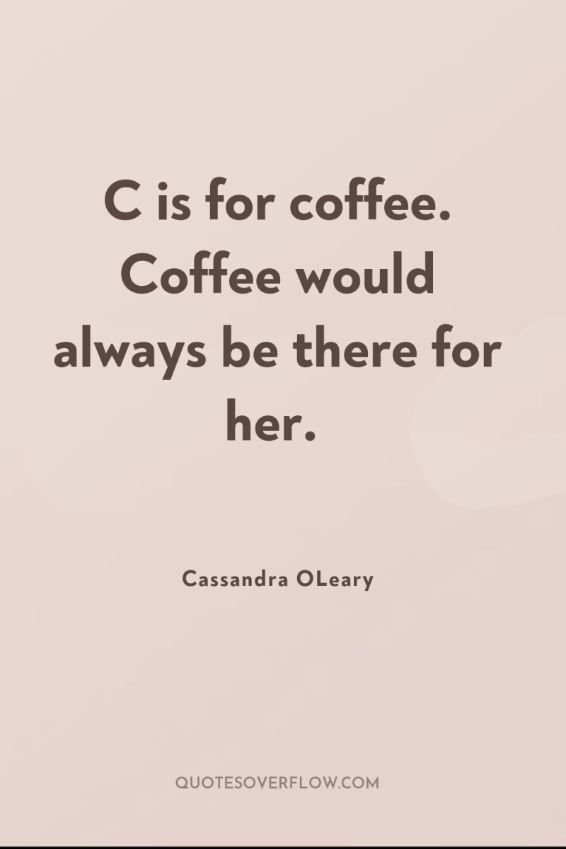 C is for coffee. Coffee would always be there for...