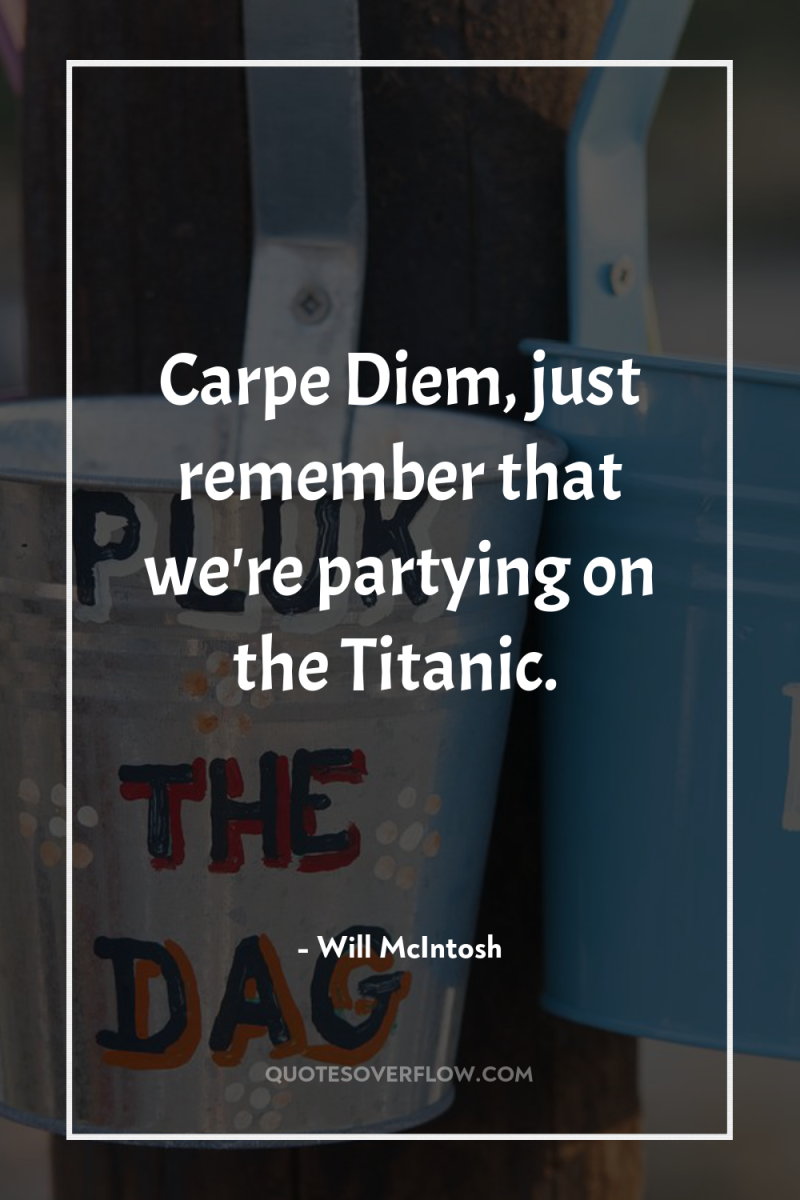 Carpe Diem, just remember that we're partying on the Titanic. 