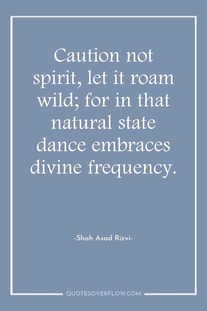 Caution not spirit, let it roam wild; for in that...